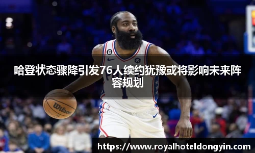 哈登状态骤降引发76人续约犹豫或将影响未来阵容规划