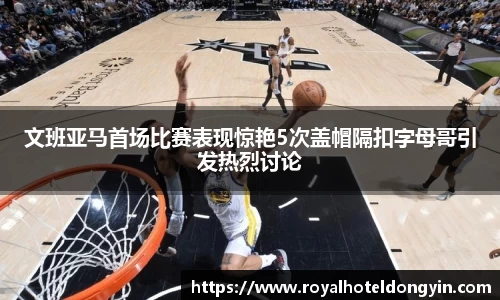 文班亚马首场比赛表现惊艳5次盖帽隔扣字母哥引发热烈讨论